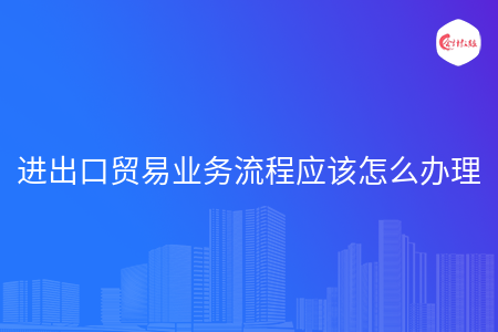 进出口贸易业务流程应该怎么办理