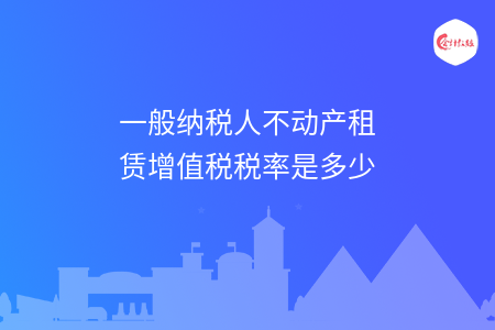 一般纳税人不动产租赁增值税税率是多少