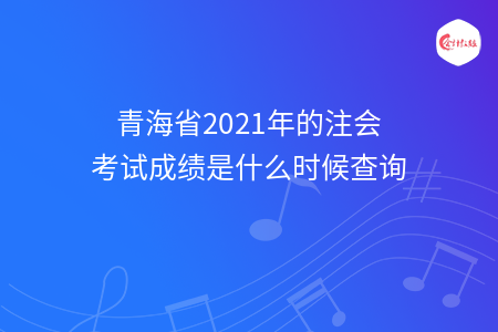 青海省2021年的注會考試成績是什么時(shí)候查詢