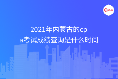 2021年內(nèi)蒙古的cpa考試成績查詢是什么時間