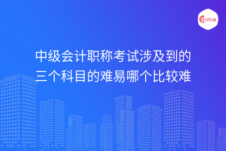 中級會計職稱考試涉及到的三個科目的難易哪個比較難