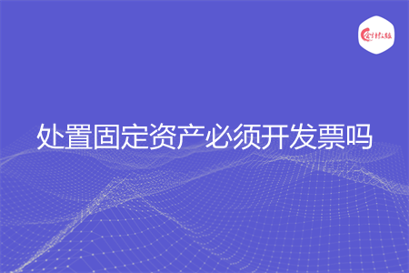 处置固定资产必须开发票吗