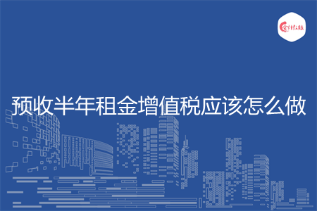 预收半年租金增值税应该怎么做