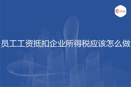 员工工资抵扣企业所得税应该怎么做