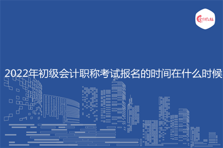 2022年初級會計職稱考試報名的時間在什么時候