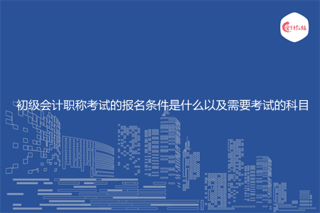 初級會計職稱考試的報名條件是什么以及需要考試的科目