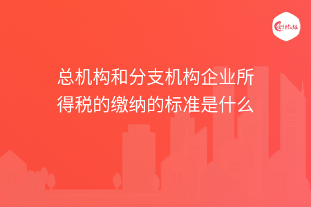 总机构和分支机构企业所得税的缴纳的标准是什么