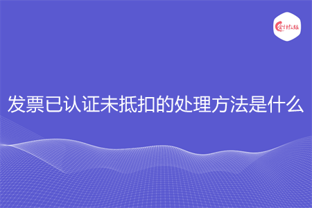 发票已认证未抵扣的处理方法是什么