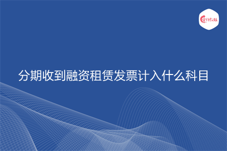 分期收到融资租赁发票计入什么科目 分期收到融资租赁发票计入什么科目