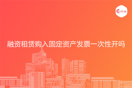 融资租赁购入固定资产发票一次性开吗 融资租赁购入固定资产发票一次性开吗