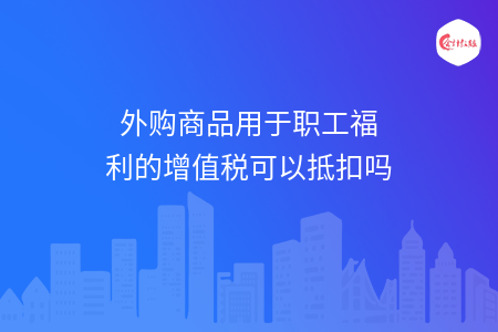 外购商品用于职工福利的增值税可以抵扣吗