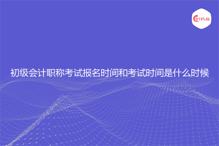 初级会计职称考试报名时间和考试时间是什么时候