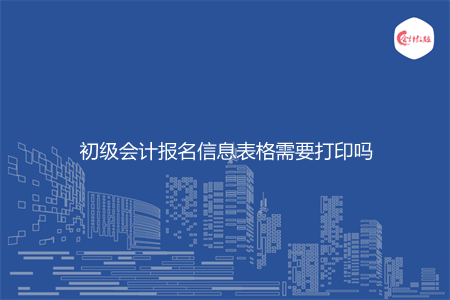 初级会计报名信息表格需要打印吗