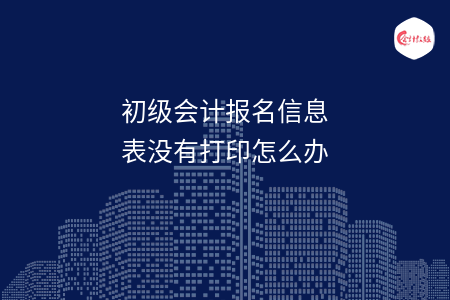 初级会计报名信息表没有打印怎么办
