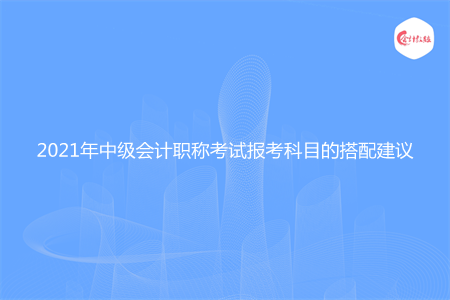 2021年中級會計職稱考試報考科目的搭配建議