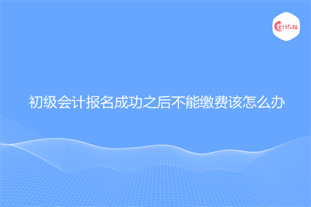 初级会计报名成功之后不能缴费该怎么办