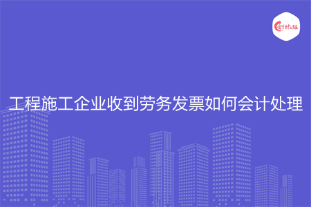 工程施工企业收到劳务发票如何会计处理