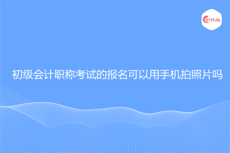 初级会计职称考试的报名可以用手机拍照片吗