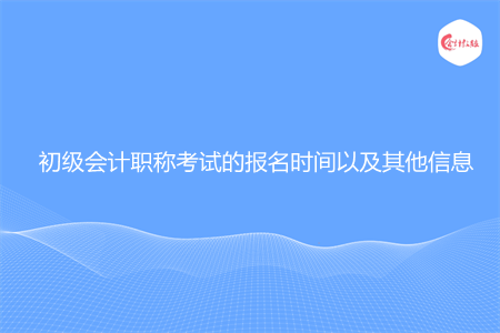 初級會計職稱考試的報名時間以及其他信息