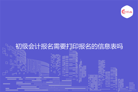 初级会计报名需要打印报名的信息表吗