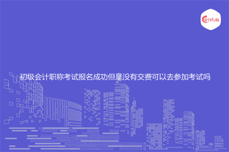 初级会计职称考试报名成功但是没有交费可以去参加考试吗