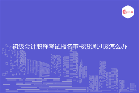 初级会计职称考试报名审核没通过该怎么办