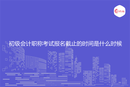 初级会计职称考试报名截止的时间是什么时候