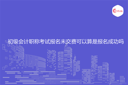 初级会计职称考试报名未交费可以算是报名成功吗