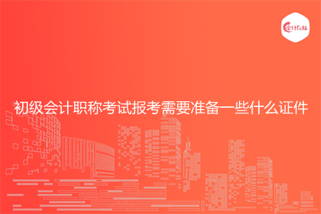 初级会计职称考试报考需要准备一些什么证件