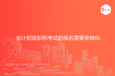 会计初级职称考试的报名需要审核吗