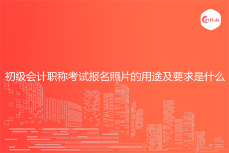 初级会计职称考试报名照片的用途及要求是什么