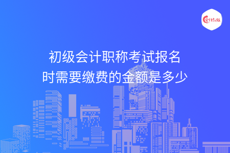 初级会计职称考试报名时需要缴费的金额是多少