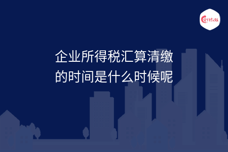 企业所得税汇算清缴的时间是什么时候呢