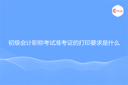 初级会计职称考试准考证的打印要求是什么