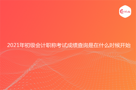 2021年初級(jí)會(huì)計(jì)職稱考試成績(jī)查詢是在什么時(shí)候開(kāi)始