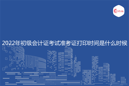 2022年初级会计证考试准考证打印时间是什么时候