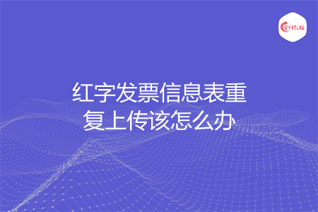 红字发票信息表重复上传该怎么办