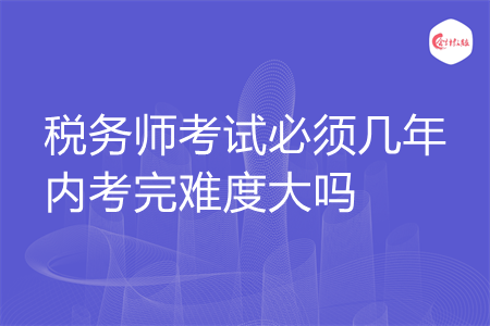 税务师考试必须几年内考完难度大吗