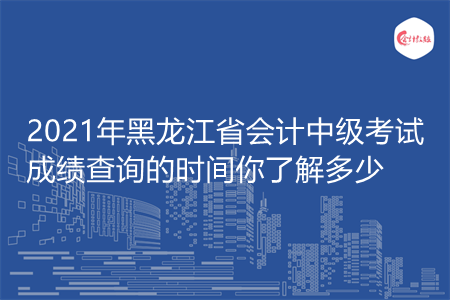 2021年黑龙江省会计中级考试成绩查询的时间你了解多少