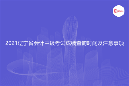 2021辽宁省会计中级考试成绩查询时间及注意事项