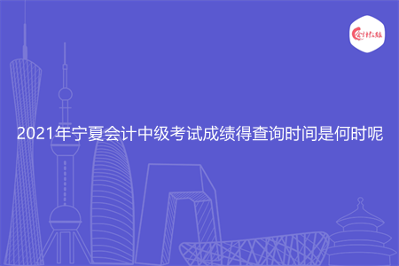 2021年宁夏会计中级考试成绩得查询时间是何时呢
