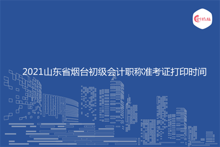 2021山东省烟台初级会计职称准考证打印时间