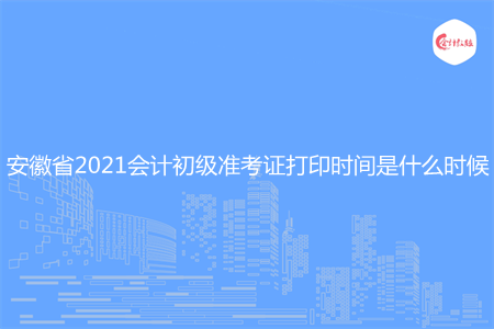 安徽省2021会计初级准考证打印时间是什么时候