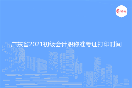 广东省2021初级会计职称准考证打印时间