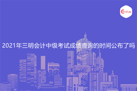 2021年三明会计中级考试成绩查询的时间公布了吗