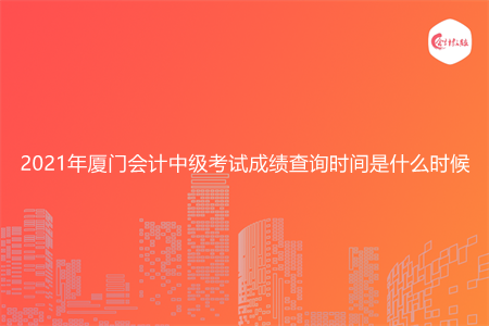 2021年厦门会计中级考试成绩查询时间是什么时候