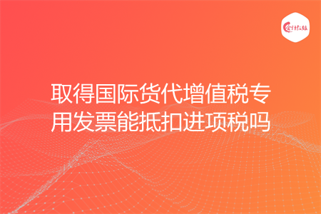 取得国际货代增值税专用发票能抵扣进项税吗
