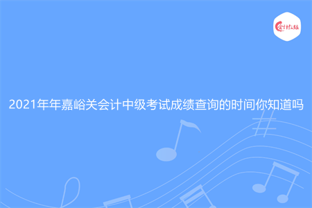 2021年年嘉峪关会计中级考试成绩查询的时间你知道吗