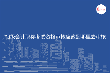 初级会计职称考试资格审核应该到哪里去审核