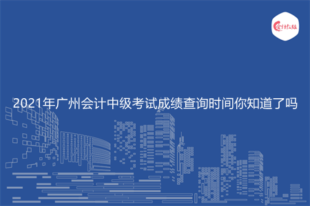 2021年广州会计中级考试成绩查询时间你知道了吗